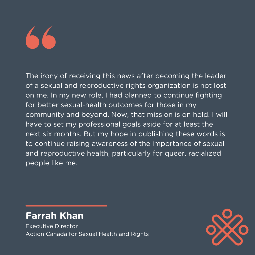 The irony of receiving this news after becoming the leader of a sexual and reproductive rights organization is not lost on me. In my new role, I had planned to continue fighting for better sexual-health outcomes for those in my community and beyond. Now, that mission is on hold. I will have to set my professional goals aside for at least the next six months. But my hope in publishing these words is to continue raising awareness of the importance of sexual and reproductive health, particularly for queer, rac